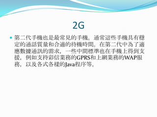 2G第二代手機也是最常見的手機。通常這些手機具有穩定的通話質量和合適的待機時間。在第二代中為了適應數據通訊的需求，一些中間標準也在手機上得到支援，例如支持彩信業務的GPRS和上網業務的WAP服務，以及各式各樣的Java程序等。