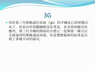 3G用於第三代移動通信系統（3G）的手機也已經研製出來了，但是由於相關網路沒有普及，並未得到廣泛的應用。第三代手機的開始的目標之一是開發一種可以全球通用的無線通訊系統，但是實際最終的結果是出現了多種不同的制式。