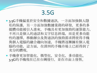 3.5G3.5G手機偏重於安全和數據通訊。一方面加強個人隱私的保護，另一方面加強數據業務的研發，更多的多媒體功能被引入進來，手機具有更加強勁的運算能力，不再只是個人的通話和文字信息終端，而是更多功能性的選擇。移動辦公及對通訊的強勁需求將使得手機與個人電腦的融合趨向加速，手機將逐漸擁有個人電腦的功能，這方面，在深圳的手機市場上已經得到了充分的體現。手機會更加智能化，微型化，安全化，多功能化。3.5G的手機現在已在台灣發行，並在市面上發售。