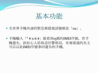 基本功能全世界手機共通的緊急救援電話號碼是「112」。手機輸入「* # 0 6 #」能看到15碼的IMEI序號，若手機遺失，經好心人拾取送往警察局，有報案過的失主可以以此IMEI序號拿回遺失的手機。