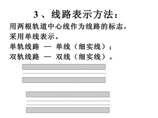 3 、线路表示方法： 用两根轨道中心线作为线路的标志， 采用单线表示。 单轨线路 — 单线（细实线）； 双轨线路   —   双线（细实线）。   