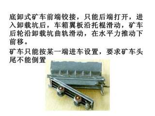 底卸式矿车前端铰接，只能后端打开，进入卸载坑后，车箱翼板沿托棍滑动，矿车后轮沿卸载坑曲轨滑动，在水平力推动下前移。 矿车只能按某一端进车设置，要求矿车头尾不能倒置。 