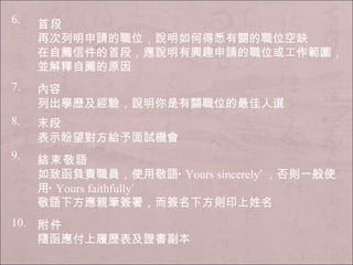 6. 首段 再次列明申請的職位，說明如何得悉有關的職位空缺 在自薦信件的首段，應說明有興趣申請的職位或工作範圍，並解釋自薦的原因 7. 內容 列出學歷及經驗，說明你是有關職位的最佳人選 8. 末段 表示盼望對方給予面試機會 9. 結束敬語 如致函負責職員，使用敬語‘ Yours sincerely ’ ，否則一般使用‘ Yours faithfully ’ 敬語下方應親筆簽署，而簽名下方則印上姓名 10. 附件 隨函應付上履歷表及證書副本 