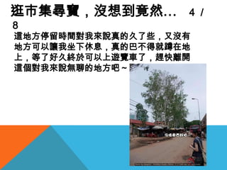 逛市集尋寶，沒想到竟然…　４／８這地方停留時間對我來說真的久了些，又沒有地方可以讓我坐下休息，真的巴不得就蹲在地上，等了好久終於可以上遊覽車了，趕快離開這個對我來說無聊的地方吧～