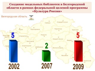 5 2 5 2002 2009 2007 Создание модельных библиотек в Белгородской области в рамках федеральной целевой программы «Культура ...