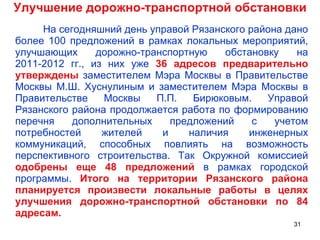 Улучшение дорожно-транспортной обстановки На сегодняшний день управой Рязанского района дано более 100 предложений в рамках локальных мероприятий, улучшающих дорожно-транспортную обстановку на 2011-2012 гг., из них уже  36 адресов предварительно утверждены  заместителем Мэра Москвы в Правительстве Москвы М.Ш. Хуснулиным и заместителем Мэра Москвы в Правительстве Москвы П.П. Бирюковым. Управой Рязанского района продолжается работа по формированию перечня дополнительных предложений с учетом потребностей жителей и наличия инженерных коммуникаций, способных повлиять на возможность перспективного строительства. Так Окружной комиссией  одобрены еще 48 предложений  в рамках городской программы.  Итого на территории Рязанского района планируется произвести локальные работы в целях улучшения дорожно-транспортной обстановки по 84 адресам. 
