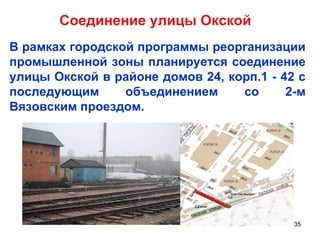 Соединение улицы Окской В рамках городской программы реорганизации промышленной зоны планируется соединение улицы Окской в районе домов 24, корп.1 - 42 с последующим объединением со 2-м Вязовским проездом.  