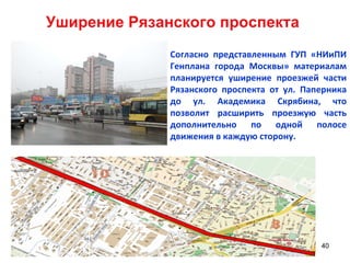 Уширение Рязанского проспекта Согласно представленным ГУП «НИиПИ Генплана города Москвы» материалам планируется уширение проезжей части Рязанского проспекта от ул. Паперника до ул. Академика Скрябина, что позволит расширить проезжую часть дополнительно по одной полосе движения в каждую сторону. 