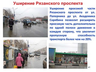 Уширение Рязанского проспекта Уширение проезжей части Рязанского проспекта от ул. Паперника до ул. Академика Скрябина позволит расширить проезжую часть дополнительно по одной полосе движения в каждую сторону, что увеличит пропускную способность транспорта более чем на 20%.  