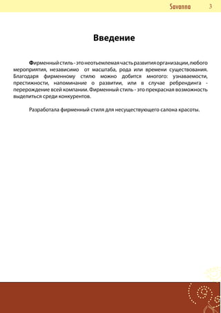 Savanna      33


                              Введение

      Фирменный стиль - это неотьемлемая часть развития организации, любого
мероприятия, независимо от масштаба, рода или времени существования.
Благодаря фирменному стилю можно добится многого: узнаваемости,
престижности, напоминание о развитии, или в случае ребрендинга -
перерождение всей компании. Фирменный стиль - это прекрасная возможность
выделиться среди конкурентов.

      Разработала фирменный стиля для несуществующего салона красоты.
 