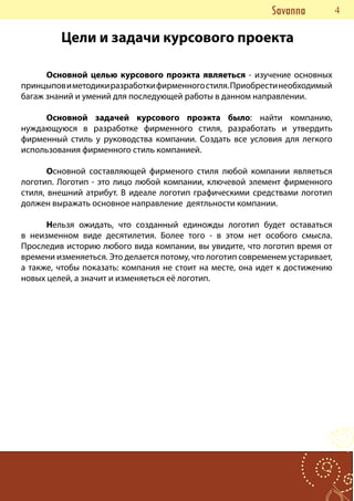 Savanna      44
         Цели и задачи курсового проекта

      Основной целью курсового проэкта являеться - изучение основных
принцыпов и методики разработки фирменного стиля. Приобрести необходимый
багаж знаний и умений для последующей работы в данном направлении.

     Основной задачей курсового проэкта было: найти компанию,
нуждающуюся в разработке фирменного стиля, разработать и утвердить
фирменный стиль у руководства компании. Создать все условия для легкого
использования фирменного стиль компанией.

       Основной составляющей фирменого стиля любой компании являеться
логотип. Логотип - это лицо любой компании, ключевой элемент фирменного
стиля, внешний атрибут. В идеале логотип графическими средствами логотип
должен выражать основное направление деятльности компании.

      Нельзя ожидать, что созданный единожды логотип будет оставаться
в неизменном виде десятилетия. Более того - в этом нет особого смысла.
Проследив историю любого вида компании, вы увидите, что логотип время от
времени изменяеться. Это делается потому, что логотип современем устаривает,
а также, чтобы показать: компания не стоит на месте, она идет к достижению
новых целей, а значит и изменяеться её логотип.
 