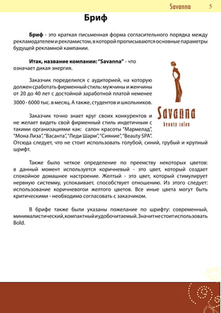 Savanna     55
                             Бриф
     Бриф - это краткая письменная форма согласительного порядка между
рекламодателем и рекламистом, в которой прописываются основные параметры
будущей рекламной кампании.

      Итак, название компании: “Savanna” - что
означает дикая энергия.

       Заказчик поределился с аудиторией, на которую
должен сработать фирменный стиль: мужчины и женчины
от 20 до 40 лет с достойной заработной платой неменее
3000 - 6000 тыс. в месяц. А также, студентов и школьников.

      Заказчик точно знает круг своих конкурентов и
не желает видеть свой фирменный стиль индетичным с
такими организациями как: салон красоты “Мармелад”,
“Мона Лиза”, “Васанта”, “Леди Шарм”, “Сияние”, “Beauty SPA”.
Отсюда следует, что не стоит использовать голубой, синий, грубый и крупный
шрифт.

      Также было четкое определение по преемству некоторых цветов:
в данный момент используется коричневый - это цвет, который создает
спокойное домашнее настроение. Желтый - это цвет, который стимулирует
нервную системму, успокаивает, способствует отношению. Из этого следует:
использование коричневогои желтого цветов. Все иные цвета могут быть
критическими - необходимо согласовать с заказчиком.

      В брифе также были указаны пожелание по шрифту: современный,
минималистический, компактный и удобочитаемый. Значит не стоит использовать
Bold.
 