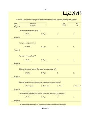 Цахим су
                                            1




   Санамж: Судалгааны хариултыг бөглөхдөө латин цагаан толгойн жижиг үсгээр бичнэ6

Овог                   gfjjfgjsrtj                                   Нас          srtj
Нэр                   tjsrtjstrjsrt                                  Хүйс          rtj
Асуулт 1:

       Та гэртэй компьютертэй юу?

              a. Тийм                 b. Үгүй              c.                d.

Асуулт 2:


       Та гэртээ интернеттэй юу?

              a. Тийм                 b. Үгүй              c.                d.

Асуулт 3:



       Та нөүтбүүктэй юу?

              a. Тийм                 b. Үгүй              c.                d.

Асуулт 4:


       Ubuntu үйлдлийн систем бие даан суулгаж чадах уу?

              a. Тийм                 b. Үгүй              c.                d.

Асуулт 5:


       Ubuntu үйлдлийн систем суулгах чадварын түвшин хэр вэ?

              a. Тааруухан            b. Дунд зэрэг        c. Сайн           d. Маш сайн

Асуулт 6:

       Та гэрийнхээ компьютерт Ubuntu үйлдлийн систем суулгасан уу?

              a. Тийм                 b. Үгүй              c.                d.

Асуулт 7:

       Та зөөврийн компьютертаа Ubuntu үйлдлийн систем суулгасан уу?

                                       Хуудас 33
 