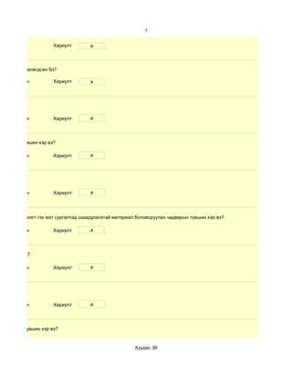 1


                      Хариулт        a



өлбөр хэр таалагдсан бэ?

 d. Маш сайн          Хариулт        a




 d. Маш сайн          Хариулт        a




чадварын түвшин хэр вэ?

 d. Маш сайн          Хариулт        a




 d. Маш сайн          Хариулт        a




 дүнгийн хүснэгт гэх мэт сургалтад шаардлагатай материал боловсруулах чадварын түвшин хэр вэ?

 d. Маш сайн          Хариулт        a




үвшин хэр вэ?

 d. Маш сайн          Хариулт        a




 d. Маш сайн          Хариулт        a




 чадварын түвшин хэр вэ?


                                                        Хуудас 38
 