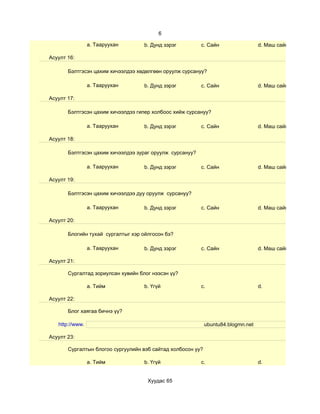 6

                 a. Тааруухан       b. Дунд зэрэг         c. Сайн                  d. Маш сайн

Асуулт 16:

       Бэлтгэсэн цахим хичээлдээ хөдөлгөөн оруулж сурсануу?

                 a. Тааруухан       b. Дунд зэрэг         c. Сайн                  d. Маш сайн

Асуулт 17:

       Бэлтгэсэн цахим хичээлдээ гипер холбоос хийж сурсануу?

                 a. Тааруухан       b. Дунд зэрэг         c. Сайн                  d. Маш сайн

Асуулт 18:

       Бэлтгэсэн цахим хичээлдээ зураг оруулж сурсануу?

                 a. Тааруухан       b. Дунд зэрэг         c. Сайн                  d. Маш сайн

Асуулт 19:

       Бэлтгэсэн цахим хичээлдээ дуу оруулж сурсануу?

                 a. Тааруухан       b. Дунд зэрэг         c. Сайн                  d. Маш сайн

Асуулт 20:

       Блогийн тухай сургалтыг хэр ойлгосон бэ?

                 a. Тааруухан       b. Дунд зэрэг         c. Сайн                  d. Маш сайн

Асуулт 21:

       Сургалтад зориулсан хувийн блог нээсэн үү?

                 a. Тийм            b. Үгүй               c.                       d.

Асуулт 22:

       Блог хаягаа бичнэ үү?

   http://www.                                               ubuntu84.blogmn.net

Асуулт 23:

       Сургалтын блогоо сургуулийн вэб сайтад холбосон уу?

                 a. Тийм            b. Үгүй               c.                       d.


                                     Хуудас 65
 