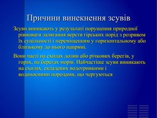 
      
       Причини винекнення зсувів 
      
     
      
       Зсуви виникають у результаті порушення природної рівноваги залягання верств  гірських порід  з розривом їх суцільності і переміщенням у горизонтальному або близькому до нього напрямі. 
       Вони часті на схилах  долин  або річкових берегів, у горах, на берегах морів. Найчастіше зсуви виникають на схилах, складених водотривкими і  водоносними породами , що чергуються 
       
       
       
      
     