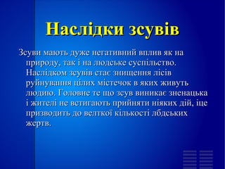 
      
       Наслідки зсувів 
      
     
      
       
        
         Зсуви мають дуже негативний вплив як на природу, так і на людське суспільство. Наслідком зсувів стає знищення лісів руйнування цілих містечок в яких живуть людию. Головне те що зсув виникає зненацька і жителі не встигають прийняти ніяких дій, іце призводить до велткої кількості лбдських жертв. 
        
       
      
     