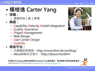 ?  Carter Yang
? F
   C \Ƽɣ
? dȤ
   C   Capability Maturity Model Integration
   C   Quality Assurance
   C   Project Management
   C   Web Design
   C   User Center Design
   C   Usability
? Wjƽ̨
   C ^Ĳhttp://www.bhm.idv.tw/blog/
   C AboutMe罻Ƭhttp://about.me/bhm

ͶӰƬPrototypeYɲ (Richard Tsai)ṩͬM޸čWʹ
Rλ޹˾ UserXper Digital Consulting Co., Ltd. http://www.userxper.com


                                                       -2-
 