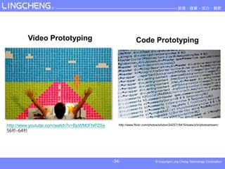 Video Prototyping                                  Code Prototyping




http://www.youtube.com/watch?v=BpWM0FNPZSs      http://www.flickr.com/photos/s4xton/2425718415/sizes/z/in/photostream/
56-64




                                             -34-
 