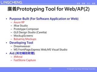 VxPrototyping Tool for Web/AP(2)
? Purpose-Built (For Software Application or Web)
   C   Axure RP
   C   iRise Studio
   C   Prototype Composer
   C   GUI Design Studio (Caretta)
   C   MockupScreens
   C   Balsamiq Mockups
? Developing Tool
   C Dreamweaver
   C MS FrontPage,Express Web,MS Visual Studio
? Aid.(oܛw)
   C XMinid
   C FastStone Capture


                                     -37-
 