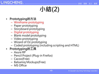 СY(2)
? Prototypingķ
  C   Wireframe prototyping
  C   Paper prototyping
  C   Storyboard prototyping
  C   Digital prototyping
  C   Blank model prototyping
  C   Video prototyping
  C   Wizard of Oz prototyping
  C   Coded prototyping (including scripting and HTML)
? PrototypingĹ
  C   Axure RP
  C   Pencil Project (Plug-in Firefox)
  C   Cacoo(Free)
  C   Balsamiq Mockups(Free)
  C   MS Office
                                   -48-
 