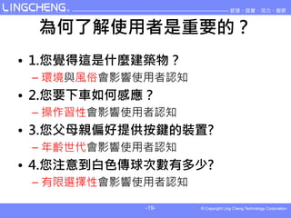 為何了解使用者是重要的？
• 1.您覺得這是什麼建築物？
 – 環境與風俗會影響使用者認知
• 2.您要下車如何感應？
 – 操作習性會影響使用者認知
• 3.您父母親偏好提供按鍵的裝置?
 – 年齡世代會影響使用者認知
• 4.您注意到白色傳球次數有多少?
 – 有限選擇性會影響使用者認知

            -19-
 