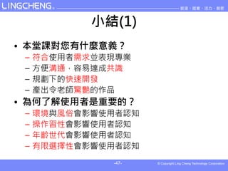小結(1)
• 本堂課對您有什麼意義？
 –   符合使用者需求並表現專業
 –   方便溝通，容易達成共識
 –   規劃下的快速開發
 –   產出令老師驚艷的作品
• 為何了解使用者是重要的？
 –   環境與風俗會影響使用者認知
 –   操作習性會影響使用者認知
 –   年齡世代會影響使用者認知
 –   有限選擇性會影響使用者認知
              -47-
 