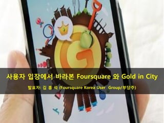 사용자 입장에서 바라본 Foursquare 와 Gold in City
     발표자: 김 홍 석 (Foursquare Korea User Group/부당주)
 