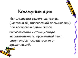 Коммуникация Использовали различные театры (настольный, плоскостной пальчиковый) при воспроизведении сказок. Вырабатывали интонационную выразительность, правильный темп, силу голоса посредством игр-драматизаций. 