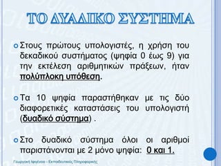 ΤΟ ΔΥΑΔΙΚΟ ΣΥΣΤΗΜΑΣτους πρώτους υπολογιστές, η χρήση του δεκαδικού συστήματος (ψηφία 0 έως 9) για την εκτέλεση αριθμητικών πράξεων, ήταν πολύπλοκη υπόθεση.Τα 10 ψηφία παραστήθηκαν με τις δύο διαφορετικές καταστάσεις του υπολογιστή (δυαδικό σύστημα) .Στο δυαδικό σύστημα όλοι οι αριθμοί παριστάνονται με 2 μόνο ψηφία:  0 και 1.Γεωργακή Ιφιγένεια - Εκπαιδευτικιός Πληροφορικής