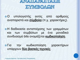 Ο υπολογιστής εκτός από αριθμούς αναπαριστά και σύμβολα (π.χ. χαρακτήρες).Η διαδικασία αντιστοίχισης των γραμμάτων και των συμβόλων με ένα μοναδικό συνδυασμό bits ονομάζεταικωδικοποίηση.Για την κωδικοποίηση χαρακτήρων υπάρχουν δύο βασικές τεχνικές.ΑΝΑΠΑΡΑΣΤΑΣΗ ΣΥΜΒΟΛΩΝΓεωργακή Ιφιγένεια - Εκπαιδευτικιός Πληροφορικής