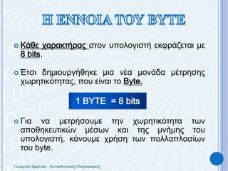 Η ΕΝΝΟΙΑ ΤΟΥ BYTEΚάθε χαρακτήρας στον υπολογιστή εκφράζεται με 8 bits.Έτσι δημιουργήθηκε μια νέα μονάδα μέτρησης χωρητικότητας, που είναι τοByte.Για να μετρήσουμε την χωρητικότητα των αποθηκευτικών μέσων και της μνήμης του υπολογιστή, κάνουμε χρήση των πολλαπλασίων του byte.1 BYTE  = 8 bitsΓεωργακή Ιφιγένεια - Εκπαιδευτικιός Πληροφορικής