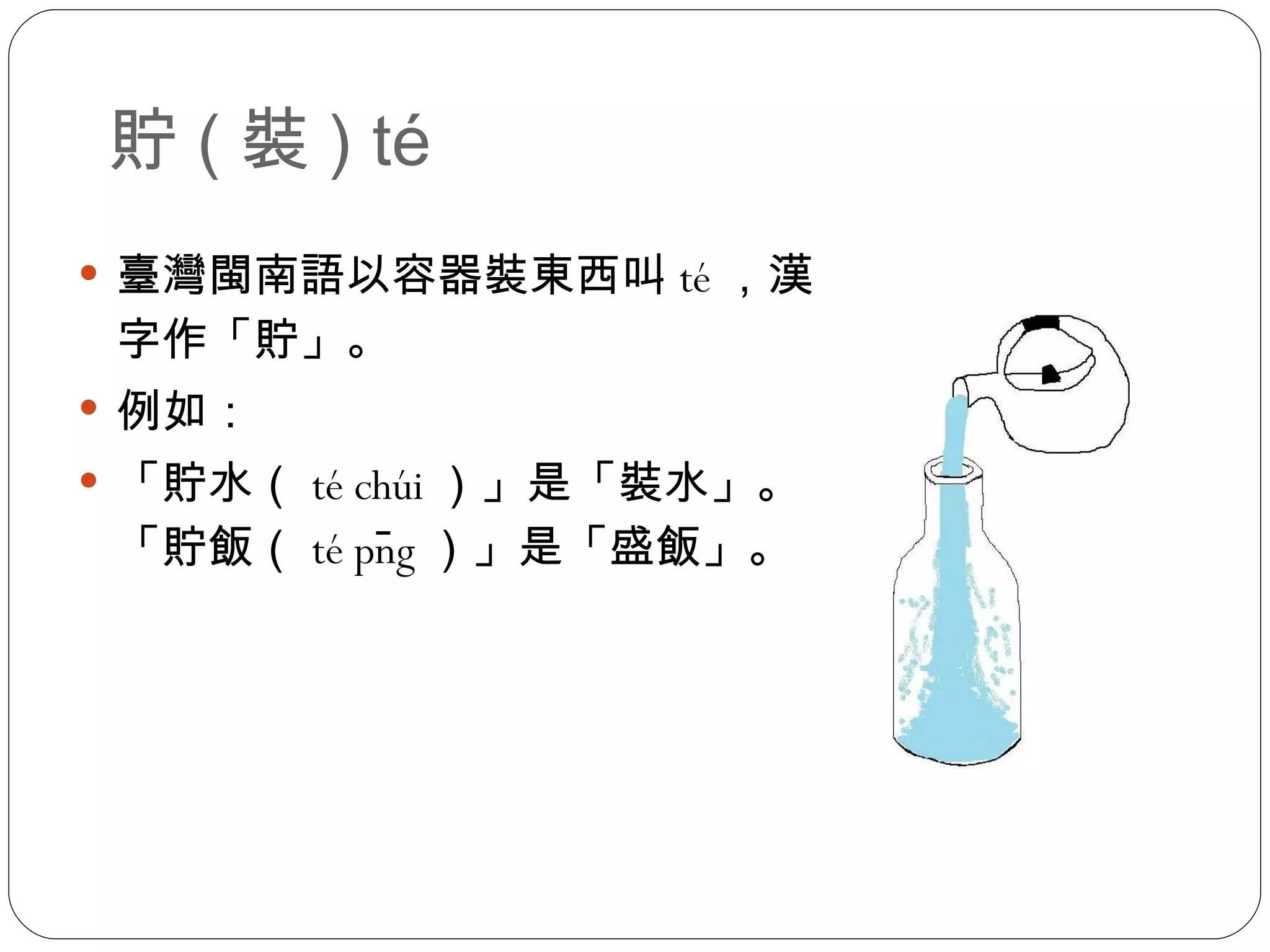 貯 ( 裝 ) té 臺灣閩南語以容器裝東西叫 té ，漢字作「貯」。 例如： 「貯水（ té chúi ）」是「裝水」。「貯飯（ té pn̄g ）」是「盛飯」。 