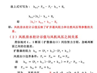 故上式可写为 :   h R14 = P 04  - P 4 - h v4  + H N   h R14 =|h 4 |- h v4  + H N   即  |h 4 |= h R14  + h v4  - H N   即： 风机房水柱计示值反映了矿井通风阻力和自然风压等参数的关系。 （ 2 ）风机房水柱计示值与风机风压之间关系 类似地对 4 、 5 断面 ( 扩散器出口）列伯努力方程，忽略两断面之间的位能差。 扩散器的阻力  h Rd  ＝ (P 5  + h v5 )-(P 6  + h v6  ) 风流出口边界条件： P 6 ＝  P 06 ＝  P 05 ＝ P 04 故  h Rd  ＝ (P 5  + h v5  )-(P 04  + h v6  ) ＝ P t5 - P 04  –h v6  即  P t5 ＝  h Rd ＋  P 04 ＋ h v6  因为  风机全压  H t ＝ P t5 -P t4  =(h Rd ＋ P 04 ＋ h v6  )-(P 4 +h v4 ) H t  =  |h 4 |—h v4 +h Rd +h v6 