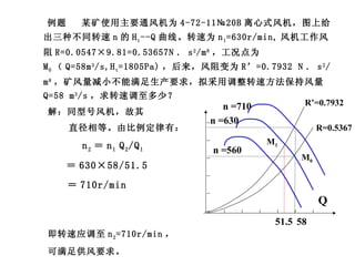 例题  某矿使用主要通风机为 4-72-11№20B 离心式风机，图上给出三种不同转速 n 的 H t --Q 曲线。转速为 n 1 =630r/min, 风机工作风阻 R=0.0547×9.81=0.53657N ． s 2 /m 8 ，工况点为 M 0 （ Q=58m 3 /s,H t =1805Pa) ，后来，风阻变为 R’=0.7932 N ． s 2 /m 8 ，矿风量减小不能满足生产要求，拟采用调整转速方法保持风量 Q=58 m 3 /s ，求转速调至多少？ 解：同型号风机，故其 直径相等。由比例定律有： n 2 ＝ n 1  Q 2 /Q 1 ＝ 630×58/51.5 ＝ 710r/min 即转速应调至 n 2 =710r/min ， 可满足供风要求。 M 0 Q H n =630 n =710 n =560 R=0.5367 R’=0.7932 M 1 58 51.5 