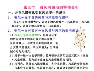 第三节  通风网络动态特性分析 一、井巷风阻变化引起风流变化的规律 1.  变阻分支本身的风量与风压变化规律 当某分支风阻增大时，该分支的风量减小、风压增大；当风阻减小时，该分支的风量增大、风压降低。 2.  变阻分支对其它分支风量与风压的影响规律 1 ） 当某分支风阻增大时 ，包含该分支 的所有通路上的其它分支的风量减小， 风压亦减小；与该分支并联的通路上的 分支的风量增大，风压亦增大；当风阻 减小时与此相反。 2 ）对于一进一出的子网络，若外部分支调阻引起其流入（流出）风量变化，其内部各分支的风量变化趋势相同。 3 ）风网内，某分支风阻变化时，各分支风量、风压的变化幅度，以本分支为最大，邻近分支次之，离该分支越远的分支变化越小。 4 9 1 2 3 5 6 7 8 10 
