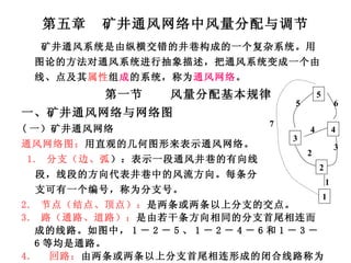 第五章  矿井通风网络中风量分配与调节 矿井通风系统是由纵横交错的井巷构成的一个复杂系统。用图论的方法对通风系统进行抽象描述，把通风系统变成一个由线、点及其 属性 组 成 的系统，称为 通风网络 。 第一节  风量分配基本规律 一、矿井通风网络与网络图 ( 一）矿井通风网络 通风网络图： 用直观的几何图形来表示通风网络。 1.  分支（边、弧 ）：表示一段通风井巷的有向线 段，线段的方向代表井巷中的风流方向。每条分 支可有一个编号，称为分支号。 2.  节点（结点、顶点）： 是两条或两条以上分支的交点。  3.  路（通路、道路）： 是由若干条方向相同的分支首尾相连而成的线路。如图中， 1 － 2 － 5 、 1 － 2 － 4 － 6 和 1 － 3 － 6 等均是通路。 4.  回路： 由两条或两条以上分支首尾相连形成的闭合线路称为回路。 如图中， 2 － 4 － 3 、 2 － 5 － 6 － 3 和 1 － 3 － 6 － 7 3 4 2 1 5 1 2 3 4 5 6 7 