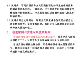 4 ）风网内，不同类型的分支风阻变化引起的风量变化幅度和影响范围是不同的。一般地说，主干巷道变阻引起的风量变化幅度和影响范围大，末支巷道变阻引起的风量变化幅度和影响范围小。 5 ）风网内某分支增阻时，增阻分支风量减小值比其并联分支风量增加值大；某分支减阻时，减阻分支风量增加值比其并联分支风量减小值大。 3 ．巷道密闭与贯通对风流的影响 巷道密闭相当于该分支的风阻增大至∞， 故本分支风量减少到趋近于 0 ；对其它分支的影响规律与分支增阻相同。 巷道贯通时要修改网络图，即在网络图中增加贯通后的分支。风流方向取决于巷道两端点间压能差；对其它分支的影响规律与分支减阻相同。 