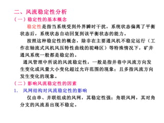 二、风流稳定性分析 ( 一 ) 稳定性的基本概念 稳定性 是指当系统受到外界瞬时干扰，系统状态偏离了平衡状态后，系统状态自动回复到该平衡状态的能力。 按照这种稳定性的概念，除非在主要通风机不稳定运行（工作在轴流式风机风压特性曲线的驼峰区）等特殊情况下，矿井通风系统一般都是稳定的。 通风管理中所说的风流稳定性，一般是指井巷中风流方向发生变化或风量大小变化超过允许范围的现象；且多指风流方向发生变化的现象。 ( 二 ) 影响风流稳定性的因素 1.  风网结构对风流稳定性的影响 仅由串、并联组成的风网，其稳定性强；角联风网，其对角分支的风流易出现不稳定。 