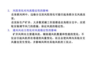 2.  风阻变化对风流稳定性的影响 在角联风网中，边缘分支的风阻变化可能引起角联分支风流改变。 在实际生产矿井，大多数采掘工作面都是在角联分支中。应采取安装调节风门的措施，保证风流的稳定性。 3.  通风风动力变化对风流稳定性的影响 矿井风网内主要通风机、辅助通风机数量和性能的变化，不仅会引起风机所在巷道的风量变化，而且会使风网内其他分支风量也发生变化，并影响风网内其他风机的工况点。 