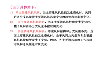 ( 三 ) 具体如下： 1)  单主要通风机风网 ，当主要通风机性能发生变化时，风网内各分支风量按主要通风机风量变化的趋势和比率而变化。 2)  多主要通风机风网内 ，当某主要通风机性能发生变化时，整个风网内各分支风量不按比例变化。 3)  多主要通风机风网内 ，即使风网结构和分支风阻不变，当某主要通风机性能发生变化时，由于风网总风量和各主要通风机风量配置发生了变化，因此，各主要通风机的工作风阻与风网总风阻也有所变化。 