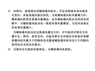 4)  风网内，某巷道安设辅助通风机后，不仅该巷道本身风流发生变化，其他巷道风流也变化。当某辅助通风机风量增大时，辅助通风机所在巷道风量增加，包含辅助通风机在内的闭合回路中，与辅助通风机风向一致的各巷风量增加，与其风向相反的各巷风量减小。 当辅助通风机风压过高或风量过大时，可引起其并联分支风量不足、停风、甚至反向。引起并联分支风流反向的条件是辅助通风机风量大于回路的总风量或辅助通风机风压大于回路内其同向分支的风压损失。 5)  自然风压引起的风流变化，与辅助通风机相似。 