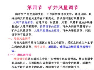 第四节  矿井风量调节 随着生产的发展和变化，工作面的推进和更替，巷道风阻、网络结构及所需的风量均在不断变化，要求及时进行风量调节。 从调节设施来看， 有通风机、射流器、风窗、风幕和增加并联井巷或扩大通风断面等。 按其调节的范围， 可分为局部风量调节与矿井总风量调节。 从通风能量的角度看 ，可分为增能调节、耗能调节和节能调节。 一、局部风量调节 局部风量调节是指在采区内部各工作面间，采区之间或生产水平之间的风量调节。 调节方法 ： 增阻法、减阻法及辅助通风机调节法 。 ( 一 )  增阻调节法 增阻调节法 是在通过在巷道中安设调节风窗等设施，增大巷道中的局部阻力，从而降低与该巷道处于同一通路中的风量，或增大与其关联的通路上的风量。增阻调节是一种耗能调节法 主要措施 ： (1) 调节风窗； (2) 临时风帘； (3) 空气幕调节装置等。 使用最多的是调节风窗。 