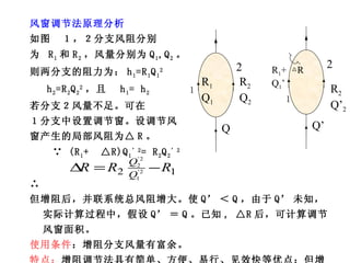 风窗调节法原理分析 如图  １，２分支风阻分别 为  R 1 和 R 2 ，风量分别为 Q 1 ,Q 2 。 则两分支的阻力为： h 1 =R 1 Q 1 2 h 2 =R 2 Q 2 2 ，且  h 1 = h 2 若分支２风量不足。可在 １分支中设置调节窗。设调节风 窗产生的局部风阻为△ R 。 ∵  (R 1 +  △R)Q 1 ’2 = R 2 Q 2 ’2 ∴ 但增阻后，并联系统总风阻增大。使 Q’ ＜ Q ，由于 Q’ 未知，实际计算过程中，假设 Q’ ＝ Q 。已知 , △R 后，可计算调节风窗面积。 使用条件 ：增阻分支风量有富余。 特点： 增阻调节法具有简单、方便、易行、见效快等优点；但增阻调节法会增加矿井总风阻，减少总风量。 １ R 1 Q 1 R 2 Q 2 Q 2 R 1 +  △R Q 1 ’ R 2 Q’ 2 Q’ 2 １ 