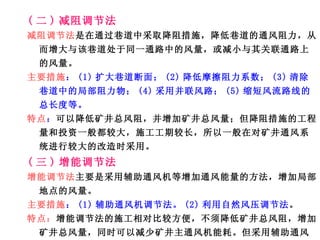 ( 二 ) 减阻调节法 减阻调节法 是在通过巷道中采取降阻措施，降低巷道的通风阻力，从而增大与该巷道处于同一通路中的风量，或减小与其关联通路上的风量。 主要措施 ： (1) 扩大巷道断面； (2) 降低摩擦阻力系数； (3) 清除巷道中的局部阻力物； (4) 采用并联风路； (5) 缩短风流路线的总长度等。 特点 ： 可以降低矿井总风阻，并增加矿井总风量；但降阻措施的工程量和投资一般都较大，施工工期较长，所以一般在对矿井通风系统进行较大的改造时采用。 ( 三 ) 增能调节法 增能调节法 主要是采用辅助通风机等增加通风能量的方法，增加局部地点的风量。 主要措施 ： (1) 辅助通风机调节法。 (2) 利用自然风压调节法 。 特点： 增能调节法的施工相对比较方便，不须降低矿井总风阻，增加矿井总风量，同时可以减少矿井主通风机能耗。但采用辅助通风机调节时设备投资较大，辅助通风机的能耗较大，且辅助通风机的安全管理工作比较复杂，安全性较差。 