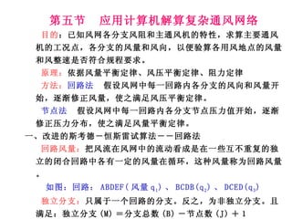 第五节  应用计算机解算复杂通风网络 目的 ：已知风网各分支风阻和主通风机的特性，求算主要通风机的工况点，各分支的风量和风向，以便验算各用风地点的风量和风整速是否符合规程要求。 原理： 依据风量平衡定律、风压平衡定律、阻力定律 方法： 回路法   假设风网中每一回路内各分支的风向和风量开始，逐渐修正风量，使之满足风压平衡定律。 节点法  假设风网中每一回路内各分支节点压力值开始，逐渐修正压力分布，使之满足风量平衡定律。 一、改进的斯考德－恒斯雷试算法－－回路法 回路风量： 把风流在风网中的流动看成是在一些互不重复的独立的闭合回路中各有一定的风量在循环，这种风量称为回路风量。 如图：回路： ABDEF( 风量 q 1 ) 、 BCDB(q 2 ) 、 DCED(q 3 ) 独立分支： 只属于一个回路的分支。反之，为非独立分支。且满足：独立分支 (M) ＝分支总数 (B) －节点数 (J) ＋１ 如： BC 、 CE 、  EFAB －－独立分支，  BD 、 DE 、 CD －－非独立分支 