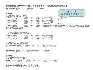 οޤǤ 59.***.***.37 ΣɣФ`ФˆϤ碌Ƥߤ dig +norec @ns1.***.**.jp any ***.com ԣ ;; ANSWER SECTION: ***.com.  3600  IN  NS  ns2.***.**.jp. ***.com.  3600  IN  NS  ns1.***.**.jp. ***.com.  3600  IN  MX  10 mail.***.com. ***.com.  3600  IN  SOA  master.***.**.jp. tech.*.**.jp. 2011052502 3600 900 3600000 3600 ;; AUTHORITY SECTION: ***.com.  3600  IN  NS  ns2.***.**.jp. ***.com.  3600  IN  NS  ns1.***.**.jp. ;; ADDITIONAL SECTION: mail.***.com.  3600  IN  A  122.***.***.182 dig +norec @ns1.***.**.jp any www.***.com ԣ ;; ANSWER SECTION: www.***.com.  3600  IN  A  122.***.***.182 ⤦һĤ`Фͬ ã ʤʤ 
