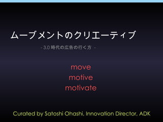 Curated by Satoshi Ohashi, Innovation Director, ADK ムーブメントのクリエーティブ - 3.0 時代の広告の行く方  - move motive motivate 
