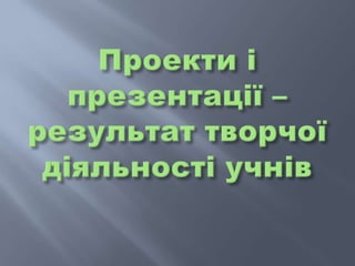 Проекти і презентації – результат творчої діяльності учнів 