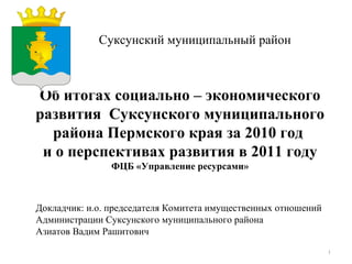 Суксунский муниципальный район Об итогах социально – экономического развития  Суксунского муниципального района Пермского края за 2010 год  и о перспективах развития в 2011 году ФЦБ «Управление ресурсами» Докладчик: и.о. председателя Комитета имущественных отношений Администрации Суксунского муниципального района Азиатов Вадим Рашитович 